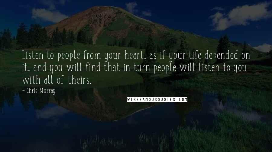 Chris Murray Quotes: Listen to people from your heart, as if your life depended on it, and you will find that in turn people will listen to you with all of theirs.