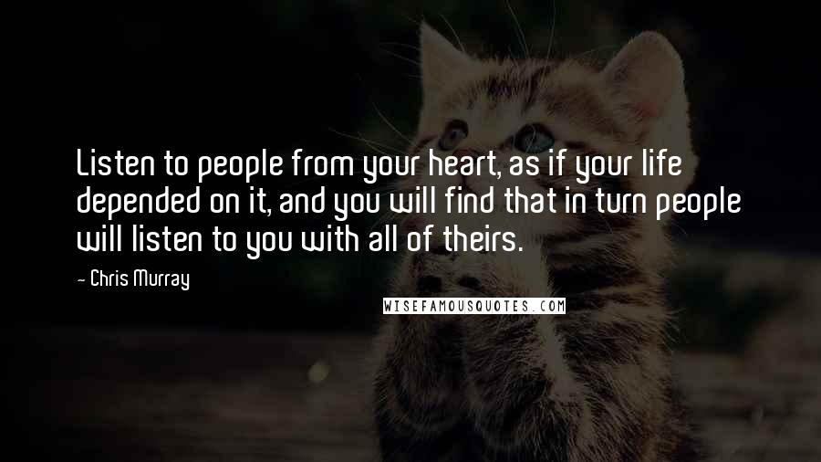 Chris Murray Quotes: Listen to people from your heart, as if your life depended on it, and you will find that in turn people will listen to you with all of theirs.