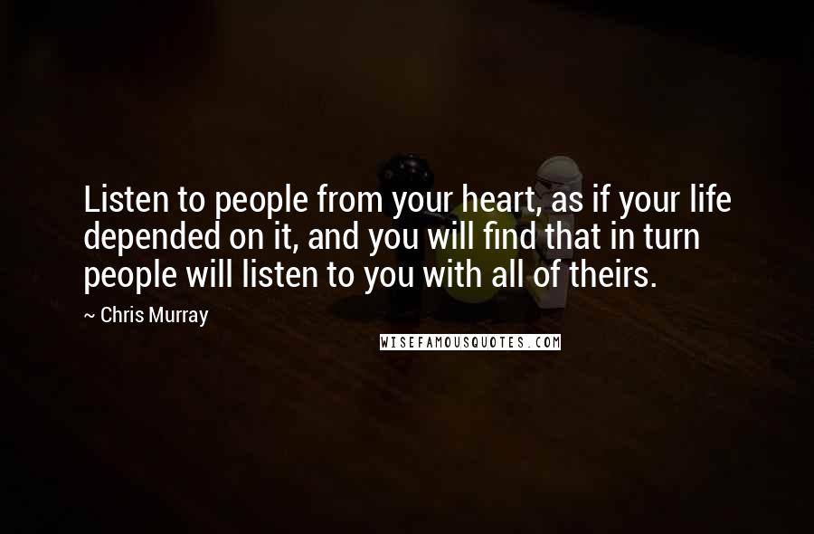 Chris Murray Quotes: Listen to people from your heart, as if your life depended on it, and you will find that in turn people will listen to you with all of theirs.