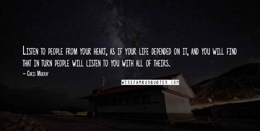 Chris Murray Quotes: Listen to people from your heart, as if your life depended on it, and you will find that in turn people will listen to you with all of theirs.