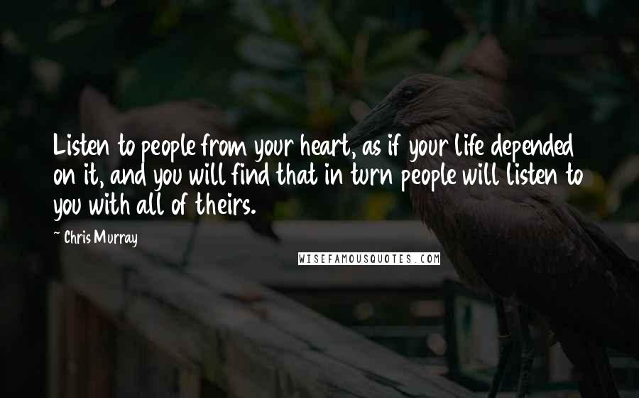 Chris Murray Quotes: Listen to people from your heart, as if your life depended on it, and you will find that in turn people will listen to you with all of theirs.