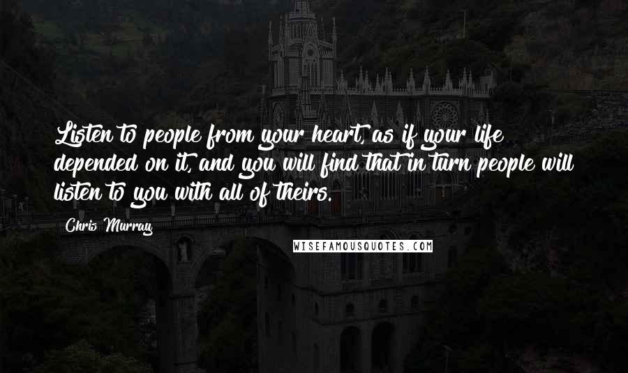 Chris Murray Quotes: Listen to people from your heart, as if your life depended on it, and you will find that in turn people will listen to you with all of theirs.