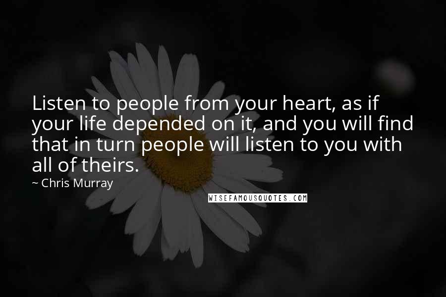 Chris Murray Quotes: Listen to people from your heart, as if your life depended on it, and you will find that in turn people will listen to you with all of theirs.