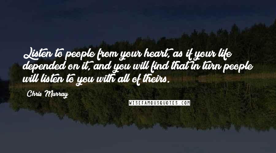 Chris Murray Quotes: Listen to people from your heart, as if your life depended on it, and you will find that in turn people will listen to you with all of theirs.