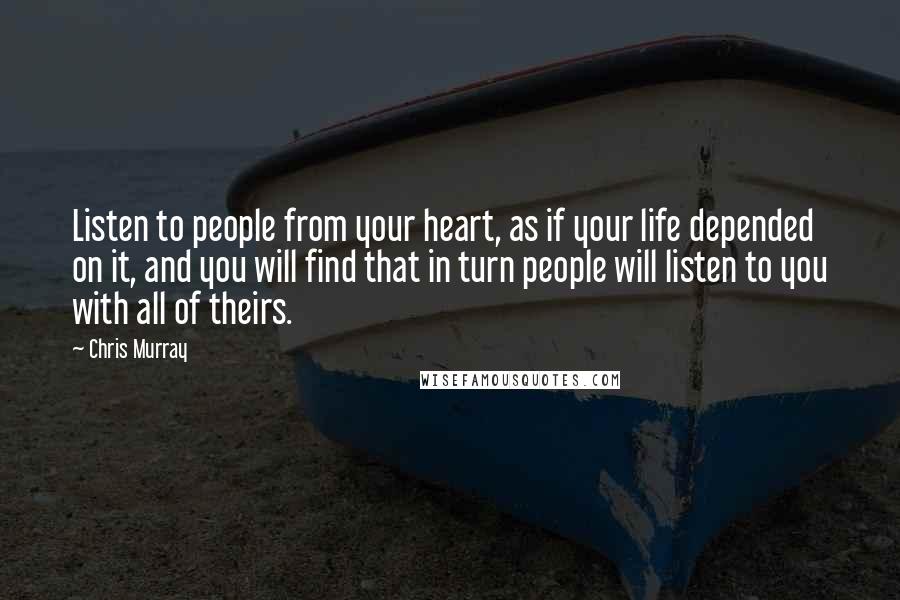 Chris Murray Quotes: Listen to people from your heart, as if your life depended on it, and you will find that in turn people will listen to you with all of theirs.