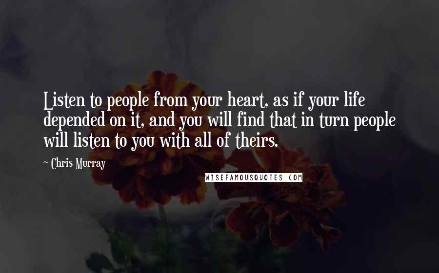 Chris Murray Quotes: Listen to people from your heart, as if your life depended on it, and you will find that in turn people will listen to you with all of theirs.