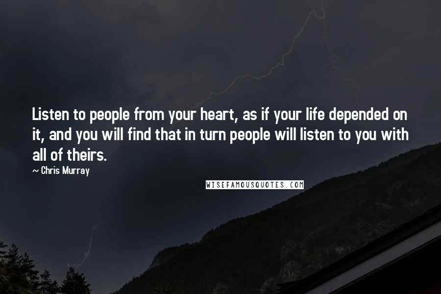 Chris Murray Quotes: Listen to people from your heart, as if your life depended on it, and you will find that in turn people will listen to you with all of theirs.