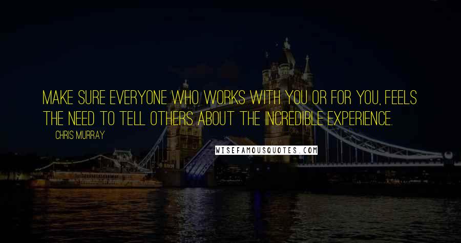 Chris Murray Quotes: Make sure everyone who works with you or for you, feels the need to tell others about the incredible experience.