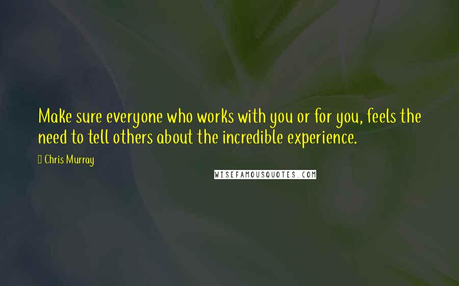 Chris Murray Quotes: Make sure everyone who works with you or for you, feels the need to tell others about the incredible experience.