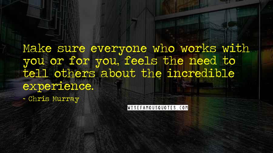 Chris Murray Quotes: Make sure everyone who works with you or for you, feels the need to tell others about the incredible experience.