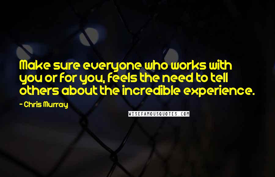 Chris Murray Quotes: Make sure everyone who works with you or for you, feels the need to tell others about the incredible experience.