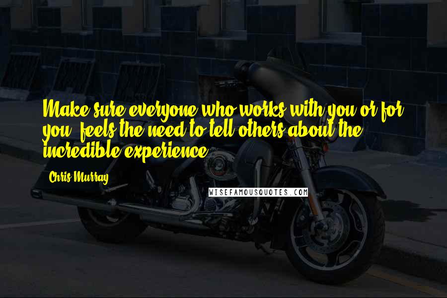 Chris Murray Quotes: Make sure everyone who works with you or for you, feels the need to tell others about the incredible experience.