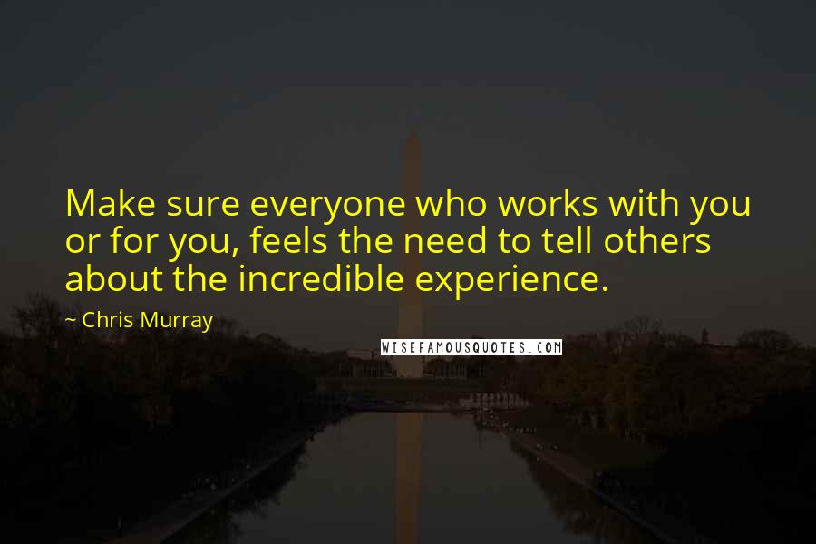 Chris Murray Quotes: Make sure everyone who works with you or for you, feels the need to tell others about the incredible experience.