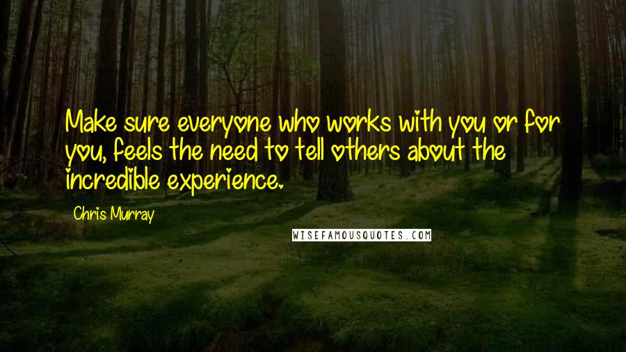 Chris Murray Quotes: Make sure everyone who works with you or for you, feels the need to tell others about the incredible experience.