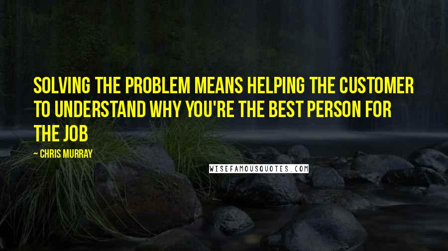Chris Murray Quotes: Solving the problem means helping the customer to understand why you're the best person for the job