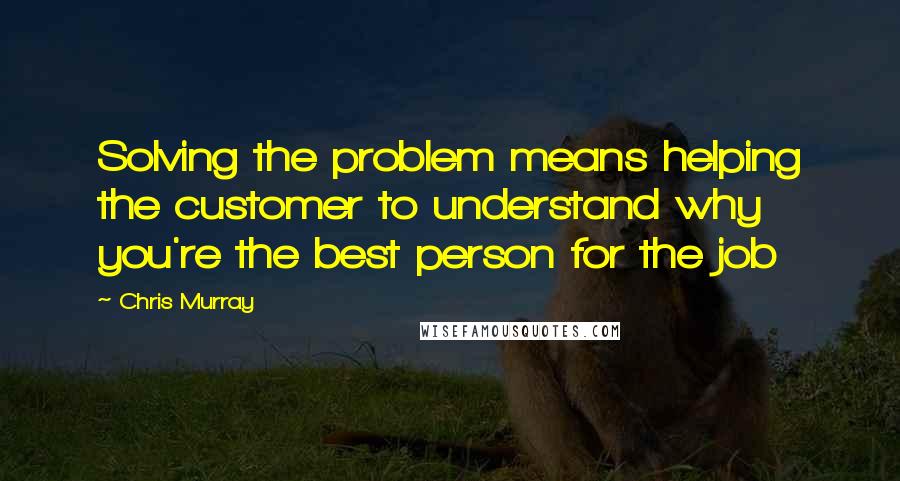 Chris Murray Quotes: Solving the problem means helping the customer to understand why you're the best person for the job