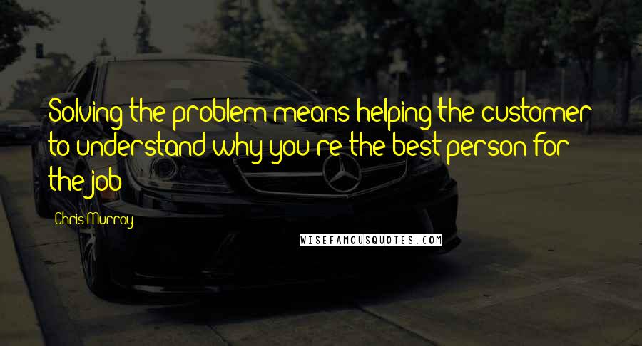 Chris Murray Quotes: Solving the problem means helping the customer to understand why you're the best person for the job