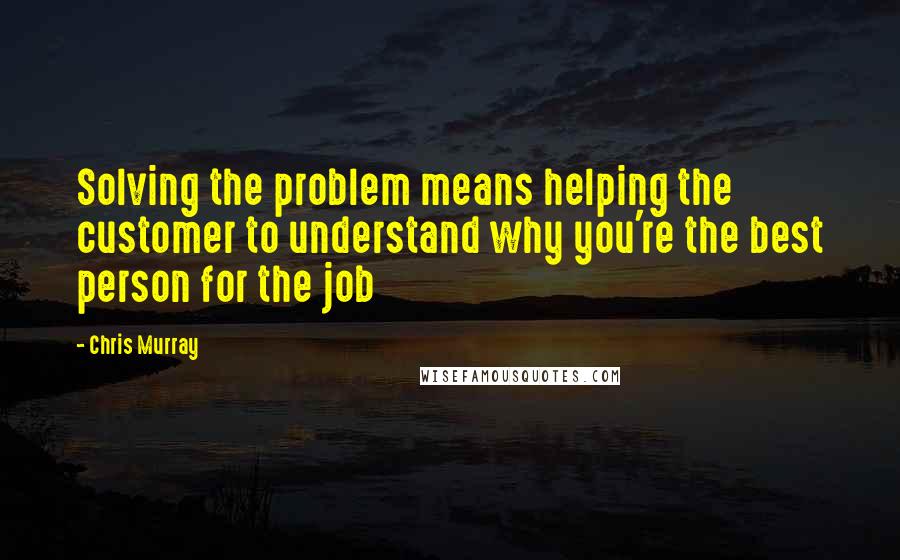 Chris Murray Quotes: Solving the problem means helping the customer to understand why you're the best person for the job