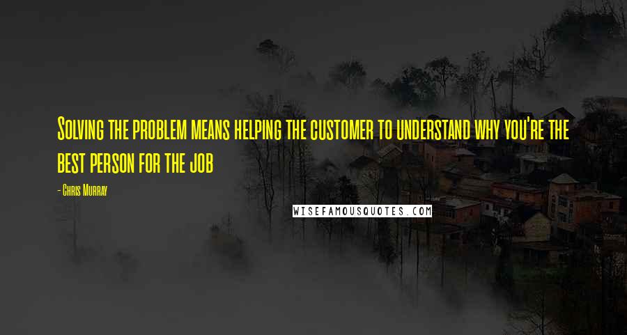 Chris Murray Quotes: Solving the problem means helping the customer to understand why you're the best person for the job