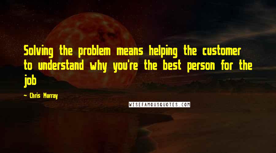 Chris Murray Quotes: Solving the problem means helping the customer to understand why you're the best person for the job