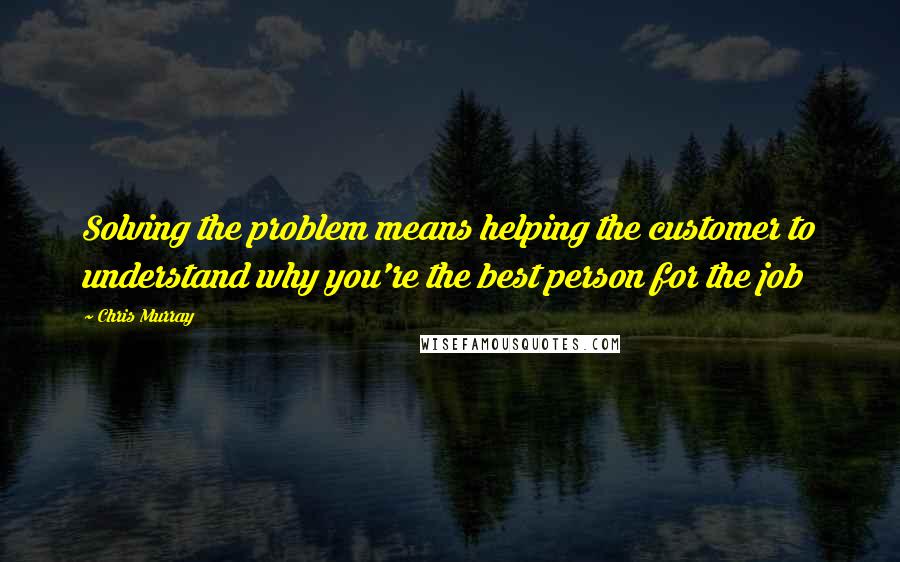 Chris Murray Quotes: Solving the problem means helping the customer to understand why you're the best person for the job