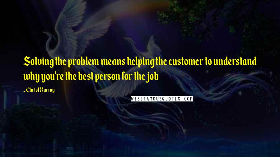 Chris Murray Quotes: Solving the problem means helping the customer to understand why you're the best person for the job