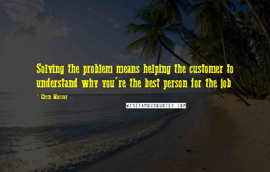 Chris Murray Quotes: Solving the problem means helping the customer to understand why you're the best person for the job