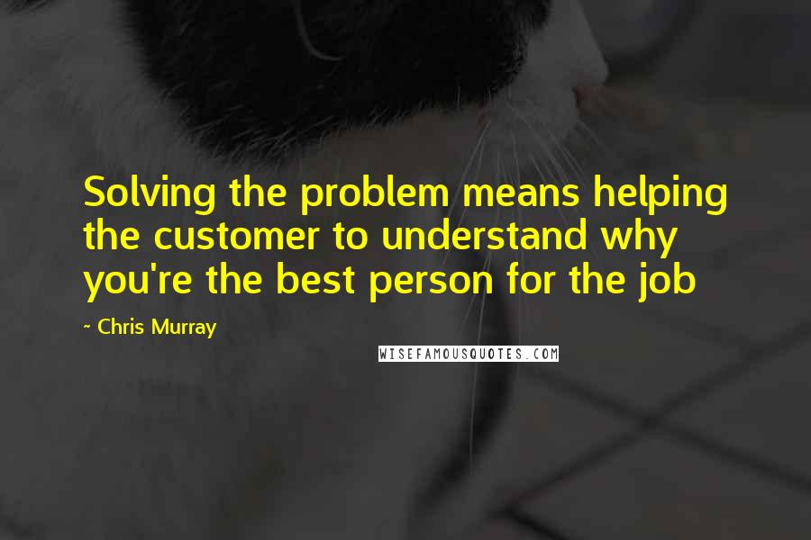 Chris Murray Quotes: Solving the problem means helping the customer to understand why you're the best person for the job