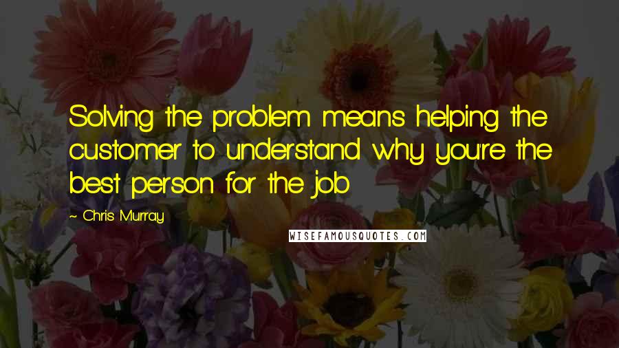 Chris Murray Quotes: Solving the problem means helping the customer to understand why you're the best person for the job