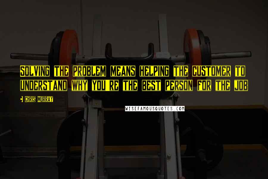 Chris Murray Quotes: Solving the problem means helping the customer to understand why you're the best person for the job