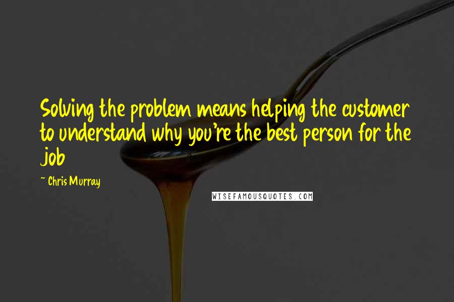 Chris Murray Quotes: Solving the problem means helping the customer to understand why you're the best person for the job