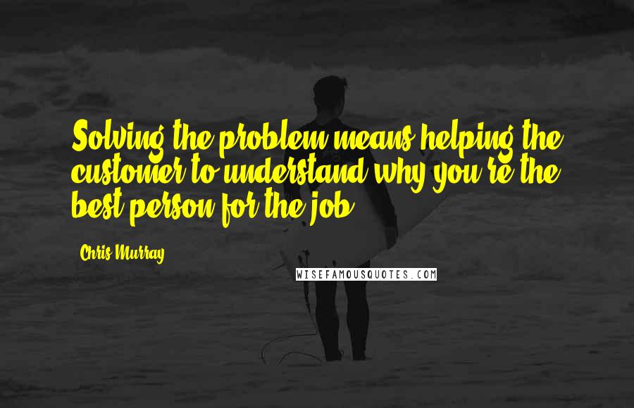 Chris Murray Quotes: Solving the problem means helping the customer to understand why you're the best person for the job