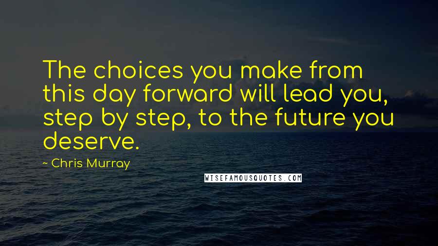 Chris Murray Quotes: The choices you make from this day forward will lead you, step by step, to the future you deserve.