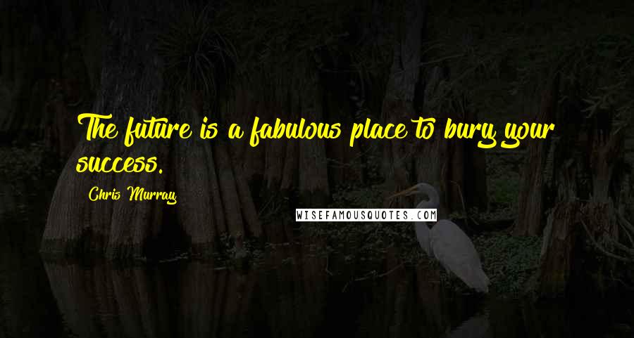 Chris Murray Quotes: The future is a fabulous place to bury your success.