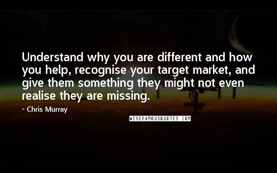 Chris Murray Quotes: Understand why you are different and how you help, recognise your target market, and give them something they might not even realise they are missing.