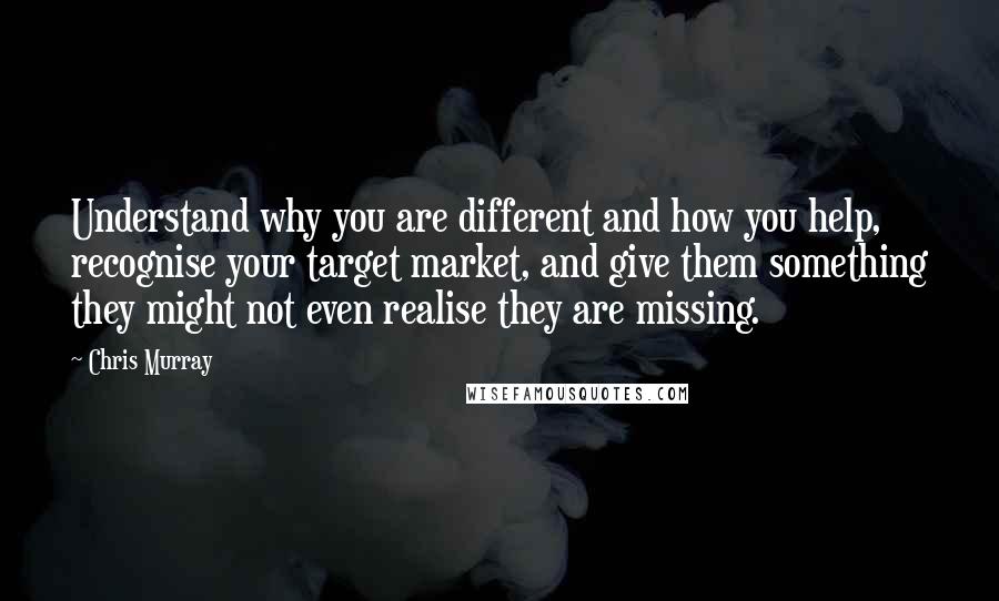 Chris Murray Quotes: Understand why you are different and how you help, recognise your target market, and give them something they might not even realise they are missing.