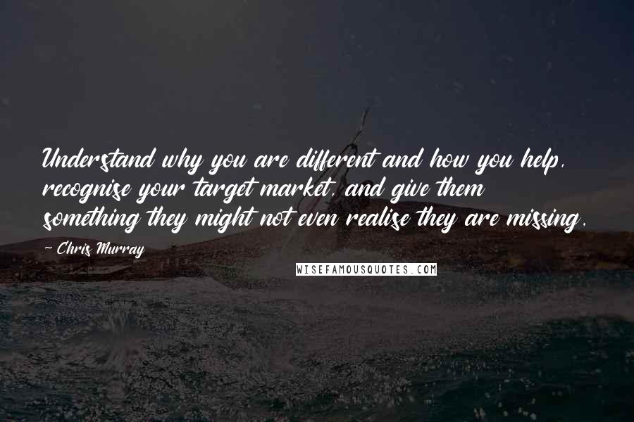 Chris Murray Quotes: Understand why you are different and how you help, recognise your target market, and give them something they might not even realise they are missing.