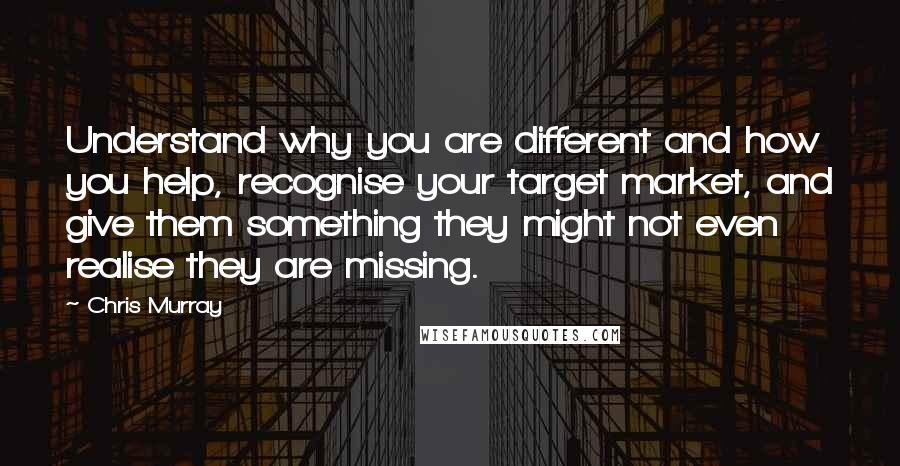 Chris Murray Quotes: Understand why you are different and how you help, recognise your target market, and give them something they might not even realise they are missing.