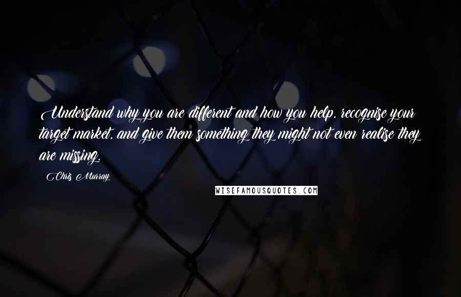 Chris Murray Quotes: Understand why you are different and how you help, recognise your target market, and give them something they might not even realise they are missing.