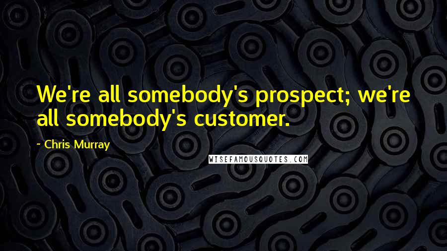 Chris Murray Quotes: We're all somebody's prospect; we're all somebody's customer.