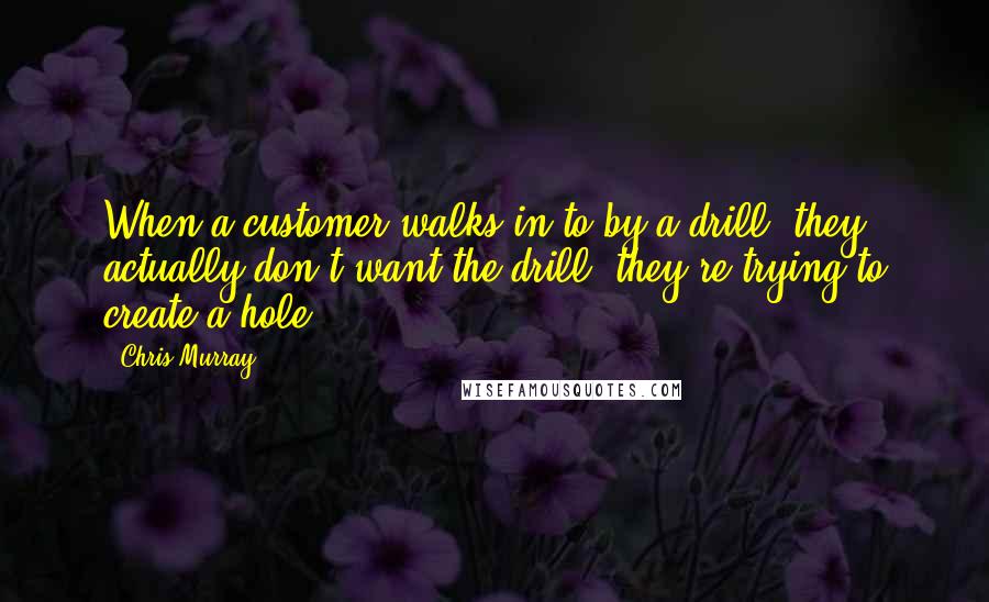 Chris Murray Quotes: When a customer walks in to by a drill, they actually don't want the drill, they're trying to create a hole.