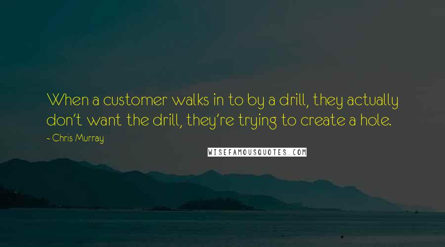 Chris Murray Quotes: When a customer walks in to by a drill, they actually don't want the drill, they're trying to create a hole.