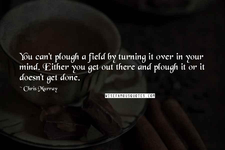 Chris Murray Quotes: You can't plough a field by turning it over in your mind. Either you get out there and plough it or it doesn't get done.