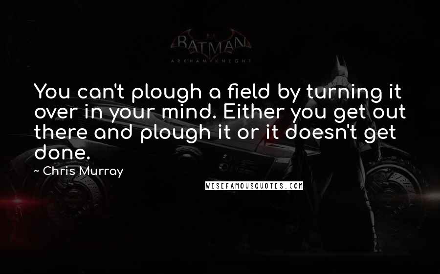 Chris Murray Quotes: You can't plough a field by turning it over in your mind. Either you get out there and plough it or it doesn't get done.