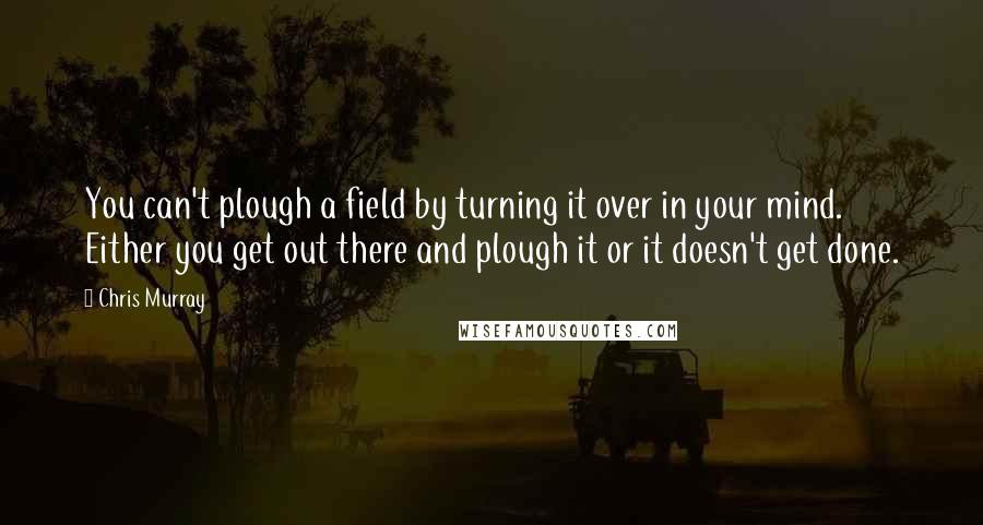 Chris Murray Quotes: You can't plough a field by turning it over in your mind. Either you get out there and plough it or it doesn't get done.