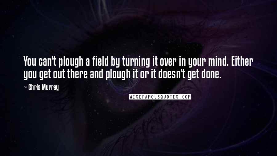 Chris Murray Quotes: You can't plough a field by turning it over in your mind. Either you get out there and plough it or it doesn't get done.