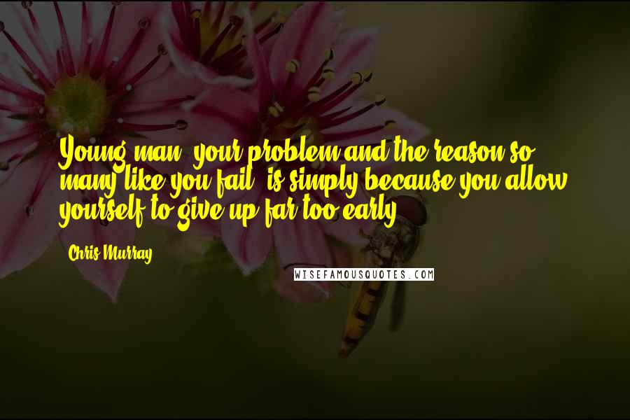 Chris Murray Quotes: Young man, your problem and the reason so many like you fail, is simply because you allow yourself to give up far too early.