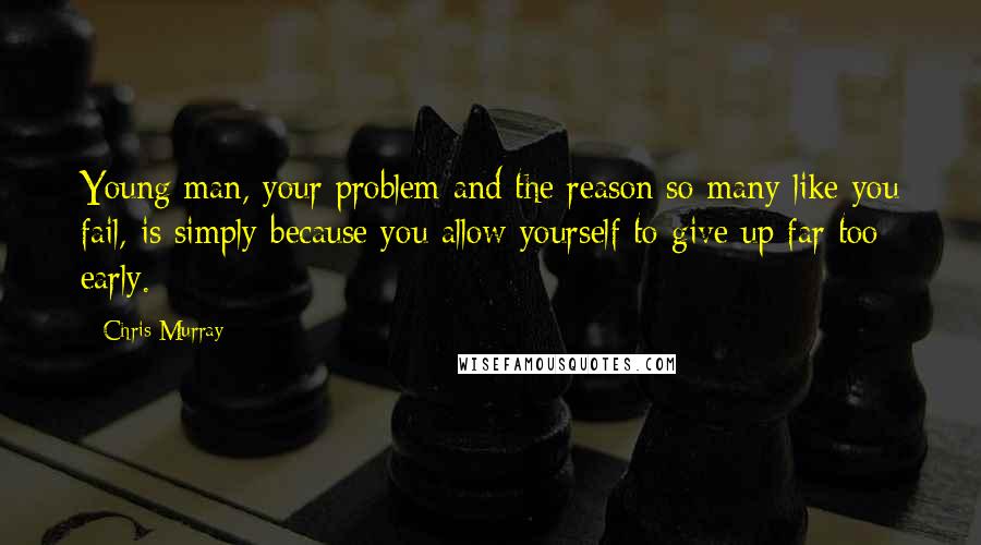 Chris Murray Quotes: Young man, your problem and the reason so many like you fail, is simply because you allow yourself to give up far too early.