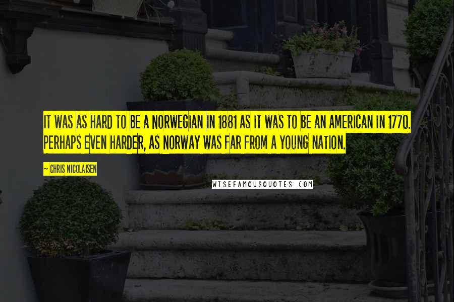 Chris Nicolaisen Quotes: It was as hard to be a Norwegian in 1881 as it was to be an American in 1770. Perhaps even harder, as Norway was far from a young nation.