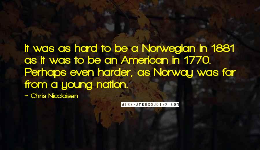 Chris Nicolaisen Quotes: It was as hard to be a Norwegian in 1881 as it was to be an American in 1770. Perhaps even harder, as Norway was far from a young nation.